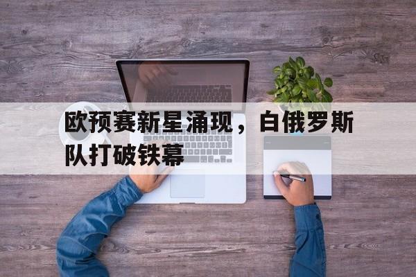 爱游戏APP-欧预赛新星涌现，白俄罗斯队打破铁幕